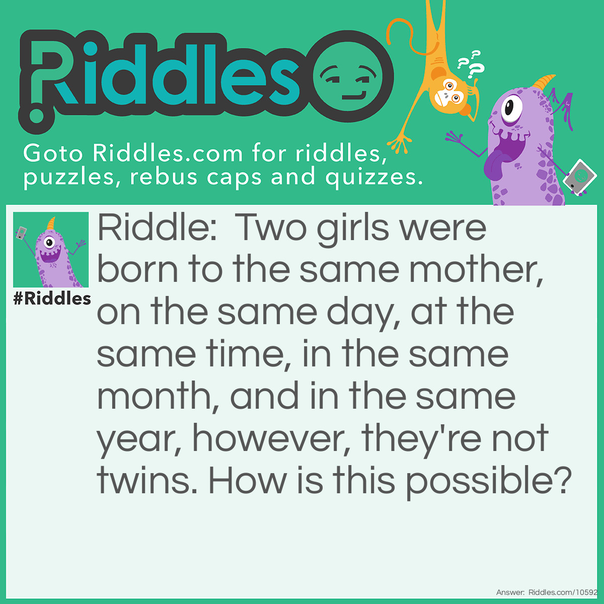 Riddle: Two girls were born to the same mother, on the same day, at the same time, in the same month, and in the same year, however, they're not twins. How is this possible? Answer: The two girls are a part of a set of triplets.