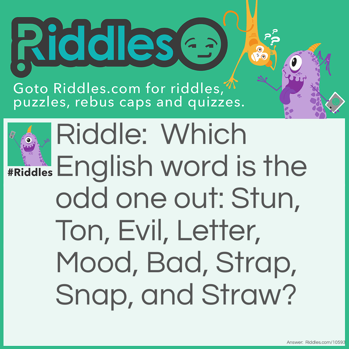 Riddle: Which English word is the odd one out: Stun, Ton, Evil, Letter, Mood, Bad, Strap, Snap, and Straw? Answer: Letter as it is the only one that does not spell another word when it’s written backward.