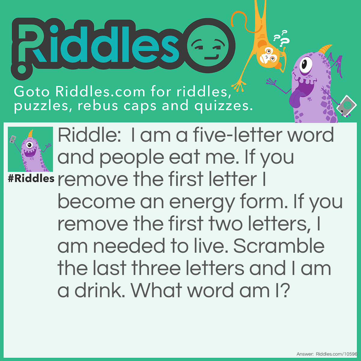 Riddle: I am a five-letter word and people eat me. If you remove the first letter I become an energy form. If you remove the first two letters, I am needed to live. Scramble the last three letters and I am a drink. What word am I? Answer: Wheat (heat, eat, tea).