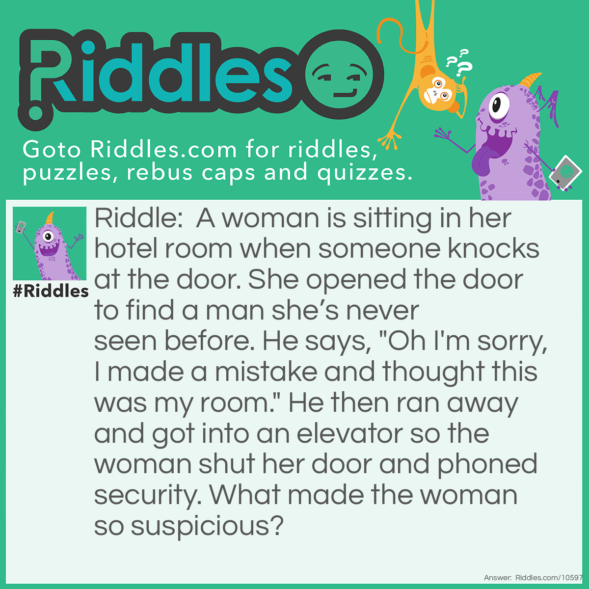 Riddle: A woman is sitting in her hotel room when someone knocks at the door. She opened the door to find a man she’s never seen before. He says, "Oh I'm sorry, I made a mistake and thought this was my room." He then ran away and got into an elevator so the woman shut her door and phoned security. What made the woman so suspicious? Answer: You don’t knock on your own hotel room door.