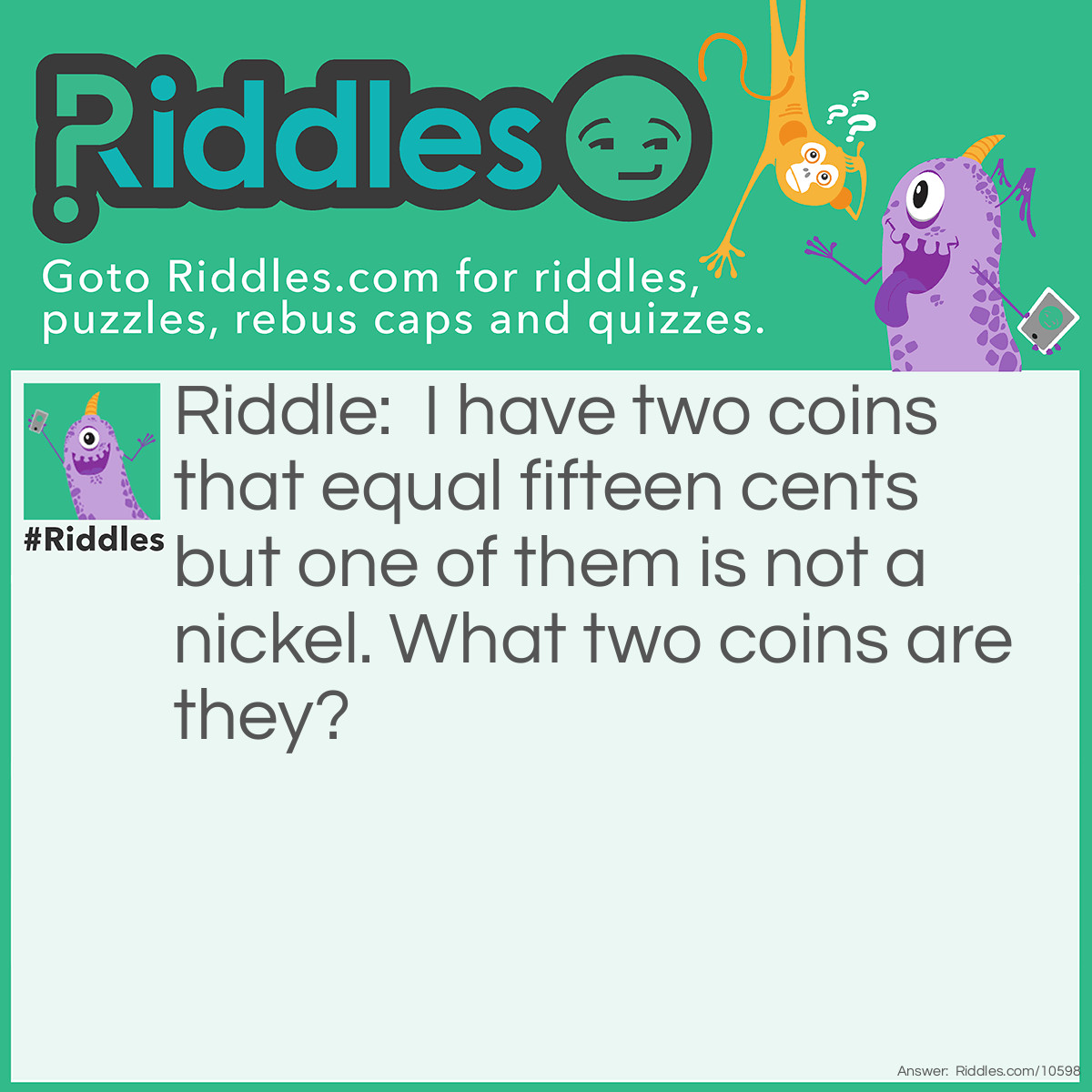 Riddle: I have two coins that equal fifteen cents but one of them is not a nickel. What two coins are they? Answer: A dime and a nickel because one of them is not a nickel but the other one is.