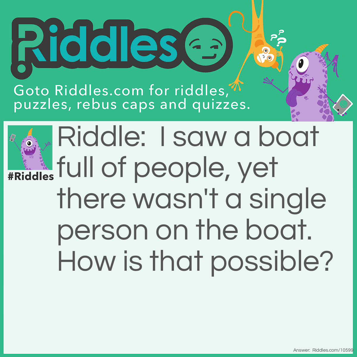 Riddle: I saw a boat full of people, yet there wasn't a single person on the boat. How is that possible? Answer: They were all married. Because there are only couples and no person.