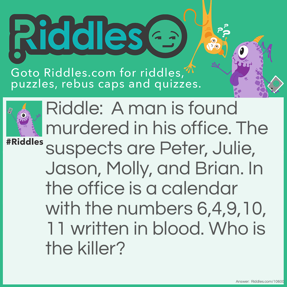 Riddle: A man is found murdered in his office. The suspects are Peter, Julie, Jason, Molly, and Brian. In the office is a calendar with the numbers 6,4,9,10,11 written in blood. Who is the killer? Answer: Jason is the killer. The numbers indicate months and the first letter of each month spells the name of the murderer, e.g. the 6th month is June and the first letter of June is J, the 4th month is April and the first letter of April is a, and so on.