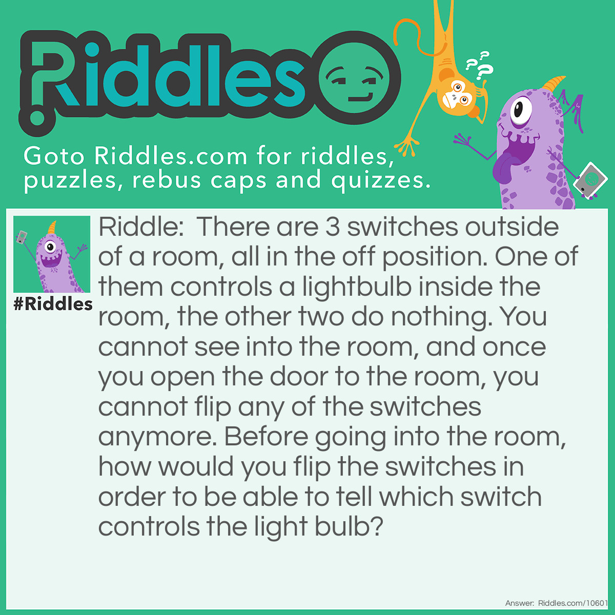 Riddle: There are 3 switches outside of a room, all in the off position. One of them controls a lightbulb inside the room, the other two do nothing. You cannot see into the room, and once you open the door to the room, you cannot flip any of the switches anymore. Before going into the room, how would you flip the switches in order to be able to tell which switch controls the light bulb? Answer: lip the first switch and keep it flipped for five minutes. Then unflip it, and flip the second switch. Go into the room. If the lightbulb is off but warm, the first switch controls it. If the light is on, the second switch controls it. If the light is off and cool, the third switch controls it.