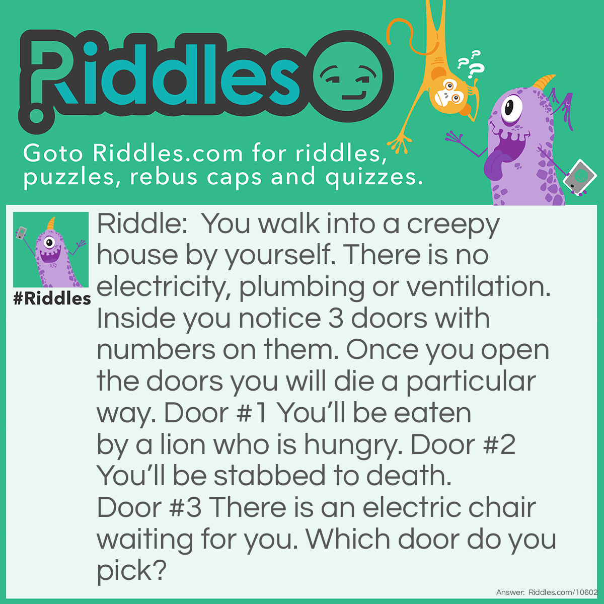 Riddle: You walk into a creepy house by yourself. There is no electricity, plumbing or ventilation. Inside you notice 3 doors with numbers on them. Once you open the doors you will die a particular way. Door #1 You’ll be eaten by a lion who is hungry. Door #2 You’ll be stabbed to death. Door #3 There is an electric chair waiting for you. Which door do you pick? Answer: Door #3, Since There Is No Electricity To Harm You.