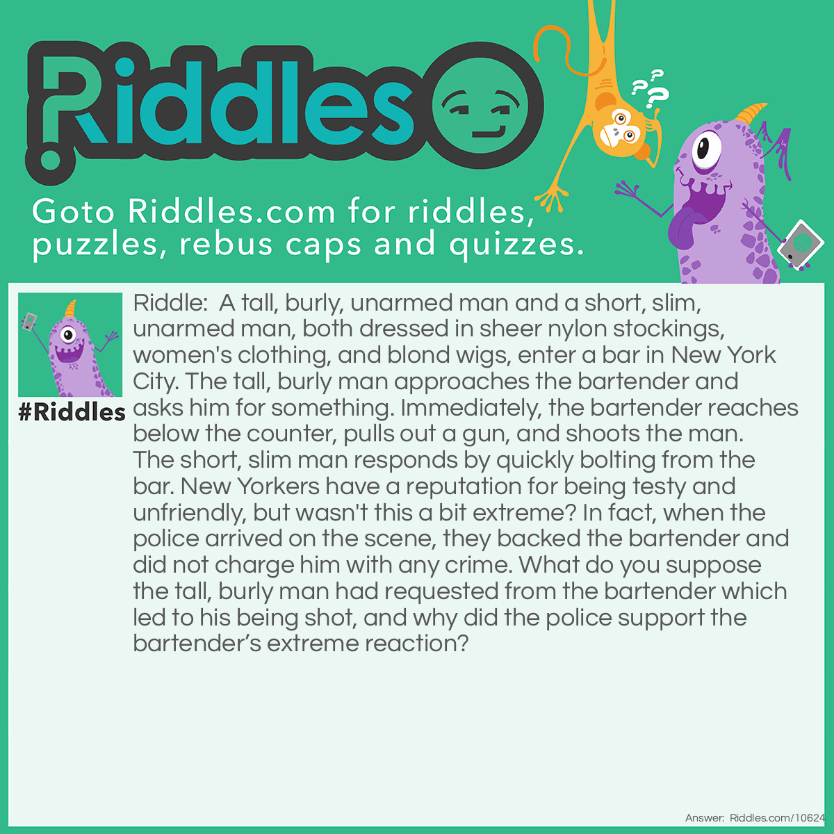 Riddle: A tall, burly, unarmed man and a short, slim, unarmed man, both dressed in sheer nylon stockings, women's clothing, and blond wigs, enter a bar in New York City. The tall, burly man approaches the bartender and asks him for something. Immediately, the bartender reaches below the counter, pulls out a gun, and shoots the man. The short, slim man responds by quickly bolting from the bar. New Yorkers have a reputation for being testy and unfriendly, but wasn't this a bit extreme? In fact, when the police arrived on the scene, they backed the bartender and did not charge him with any crime. What do you suppose the tall, burly man had requested from the bartender which led to his being shot, and why did the police support the bartender’s extreme reaction? Answer: The man asked the bartender to give him all the bar’s money. The bartender’s extreme reaction was due to the fact that both the tall and short man were wearing their sheer nylon stockings over their heads when the request was made.