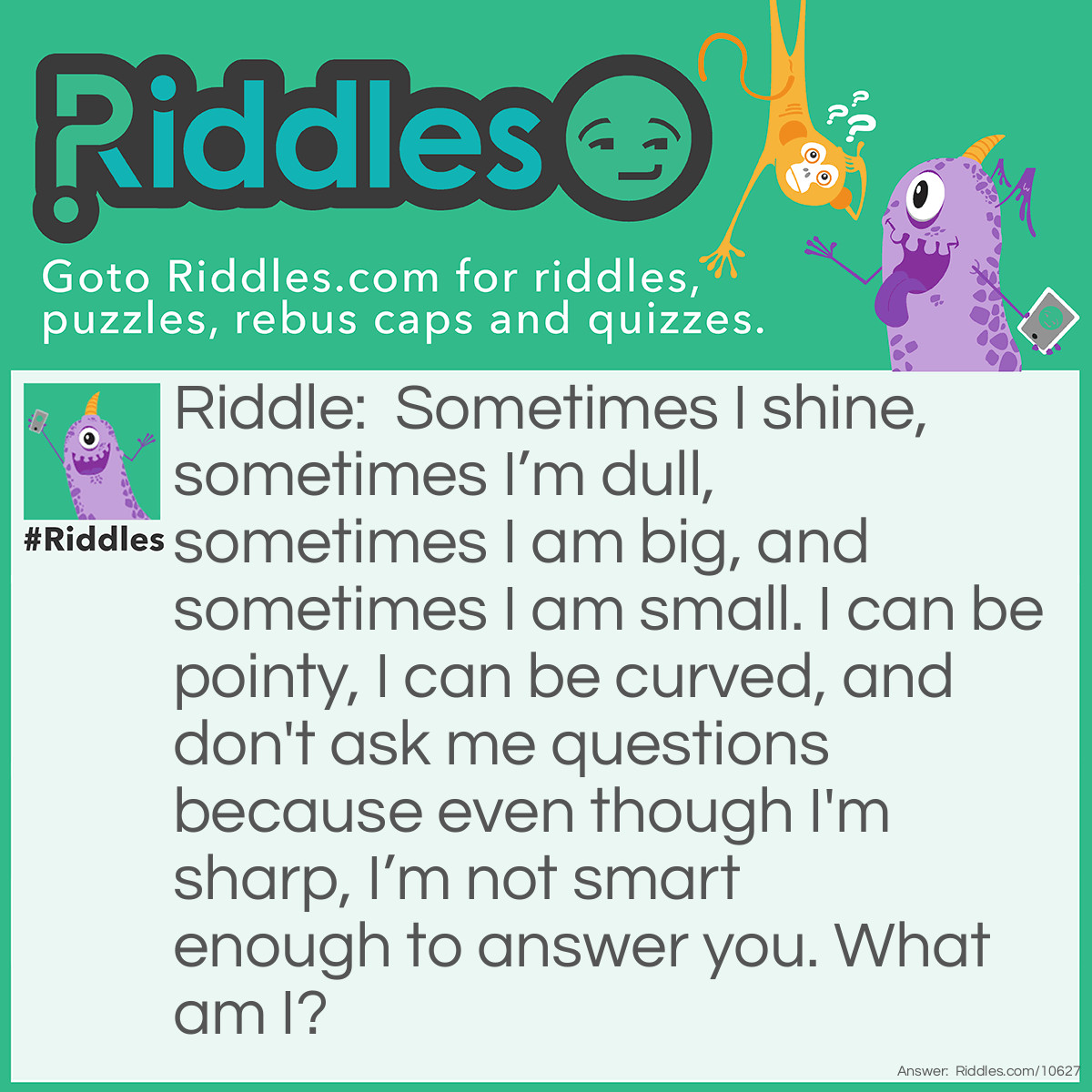 Riddle: Sometimes I shine, sometimes I’m dull, sometimes I am big, and sometimes I am small. I can be pointy, I can be curved, and don't ask me questions because even though I'm sharp, I’m not smart enough to answer you. What am I? Answer: A knife.