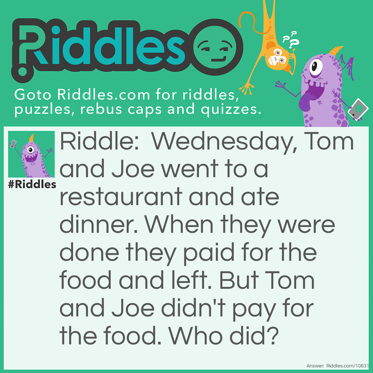 Riddle: Wednesday, Tom and Joe went to a restaurant and ate dinner. When they were done they paid for the food and left. But Tom and Joe didn't pay for the food. Who did? Answer: Wednesday (the name of the third person in the group, not the day).