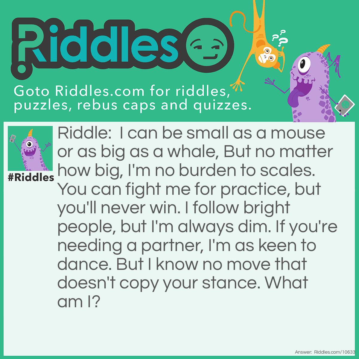 Riddle: I can be small as a mouse or as big as a whale, But no matter how big, I'm no burden to scales. You can fight me for practice, but you'll never win. I follow bright people, but I'm always dim. If you're needing a partner, I'm as keen to dance. But I know no move that doesn't copy your stance. What am I? Answer: A shadow.