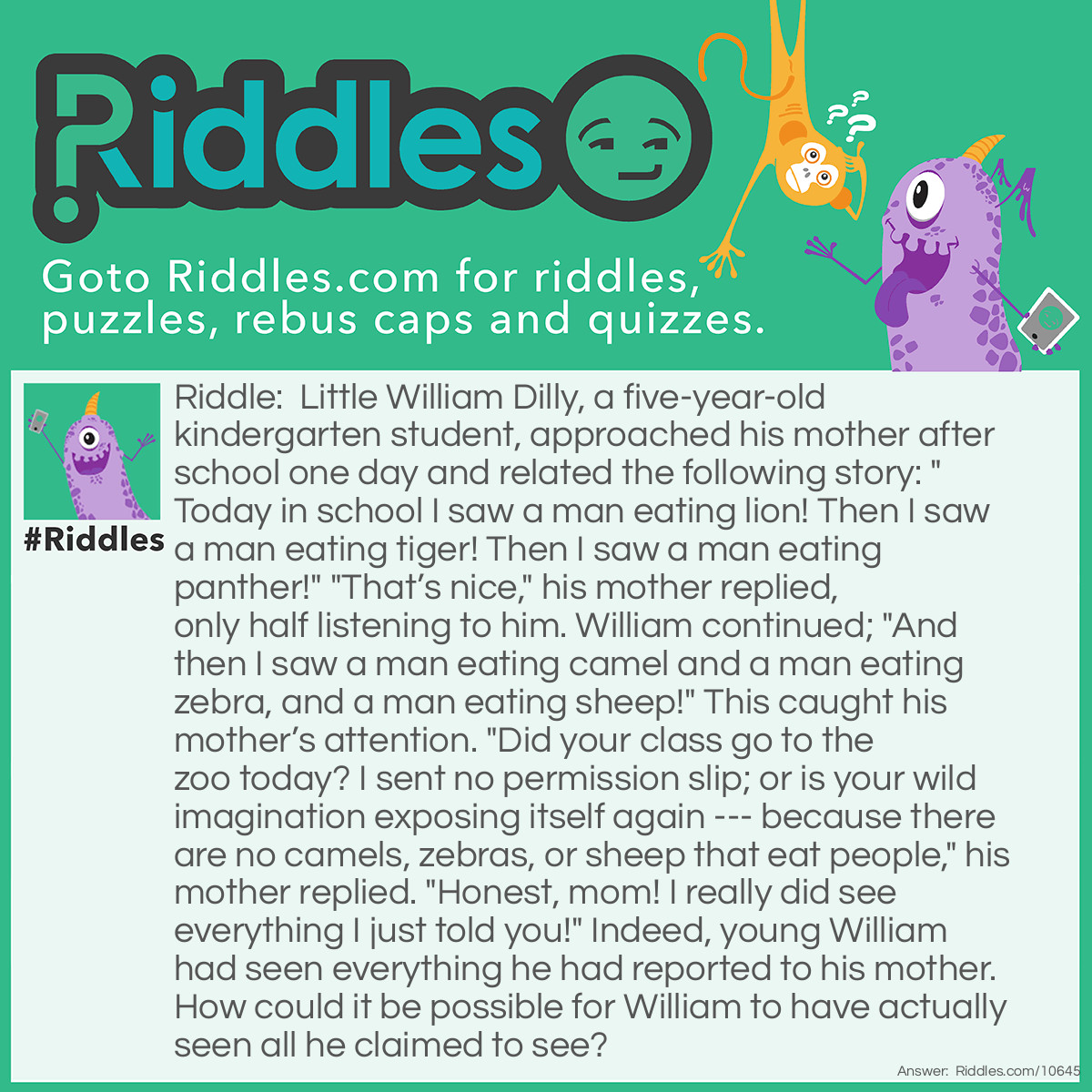Riddle: Little William Dilly, a five-year-old kindergarten student, approached his mother after school one day and related the following story: "Today in school I saw a man eating lion! Then I saw a man eating tiger! Then I saw a man eating panther!" "That’s nice," his mother replied, only half listening to him. William continued; "And then I saw a man eating camel and a man eating zebra, and a man eating sheep!" This caught his mother’s attention. "Did your class go to the zoo today? I sent no permission slip; or is your wild imagination exposing itself again --- because there are no camels, zebras, or sheep that eat people," his mother replied. "Honest, mom! I really did see everything I just told you!" Indeed, young William had seen everything he had reported to his mother. How could it be possible for William to have actually seen all he claimed to see? Answer: Little William’s kindergarten teacher was a man who enjoyed having fun with his students. At lunchtime that day, he took out a box of animal crackers, and holding up one animal at a time he would announce to the class, “You are now seeing a man eating lion, or a man eating sheep,” etc., and then proceed to eat each cracker, much to the children’s amusement. Little William was just reporting what he had seen his teacher doing and saying that day.