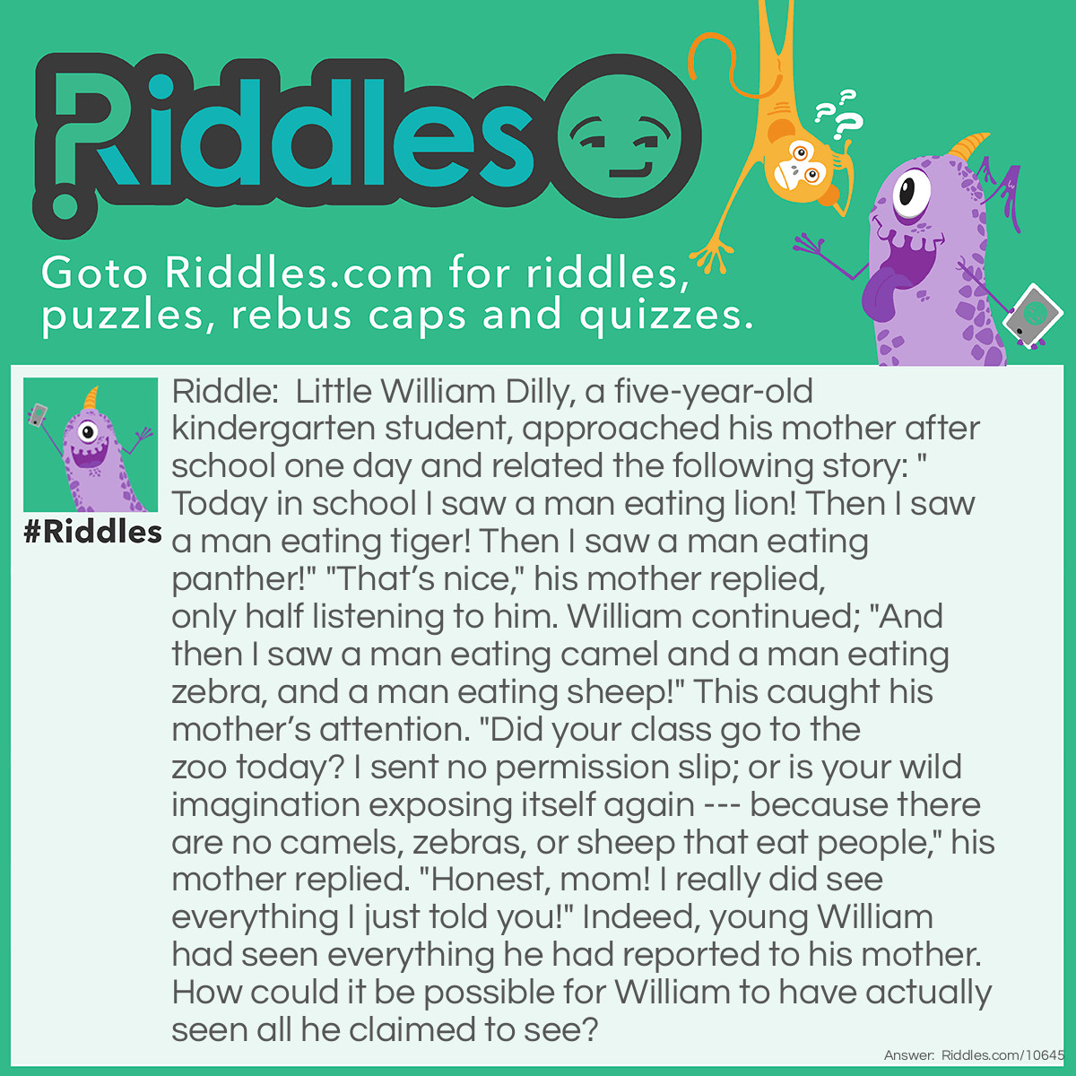 Riddle: Little William Dilly, a five-year-old <a href="/post/71/riddles-for-kindergartners">kindergarten</a> student, approached his mother after school one day and related the following story: "Today in school I saw a man-eating lion! Then I saw a man-eating tiger! Then I saw a man-eating panther!" "That’s nice," his mother replied, only half listening to him. William continued; "And then I saw a man-eating camel and a man-eating zebra, and a man-eating sheep!" This caught his mother’s attention. "Did your class go to the zoo today? I sent no permission slip; or is your wild imagination exposing itself again --- because there are no camels, zebras, or sheep that eat people," his mother replied. "Honest, mom! I really did see everything I just told you!" Indeed, young William had seen everything he had reported to his mother. How could it be possible for William to have actually seen all he claimed to see? Answer: Little William’s kindergarten teacher was a man who enjoyed having fun with his students. At lunchtime that day, he took out a box of animal crackers, and holding up one animal at a time he would announce to the class, “You are now seeing a man eating lion, or a man eating sheep,” etc., and then proceed to eat each cracker, much to the children’s amusement. Little William was just reporting what he had seen his teacher doing and saying that day.