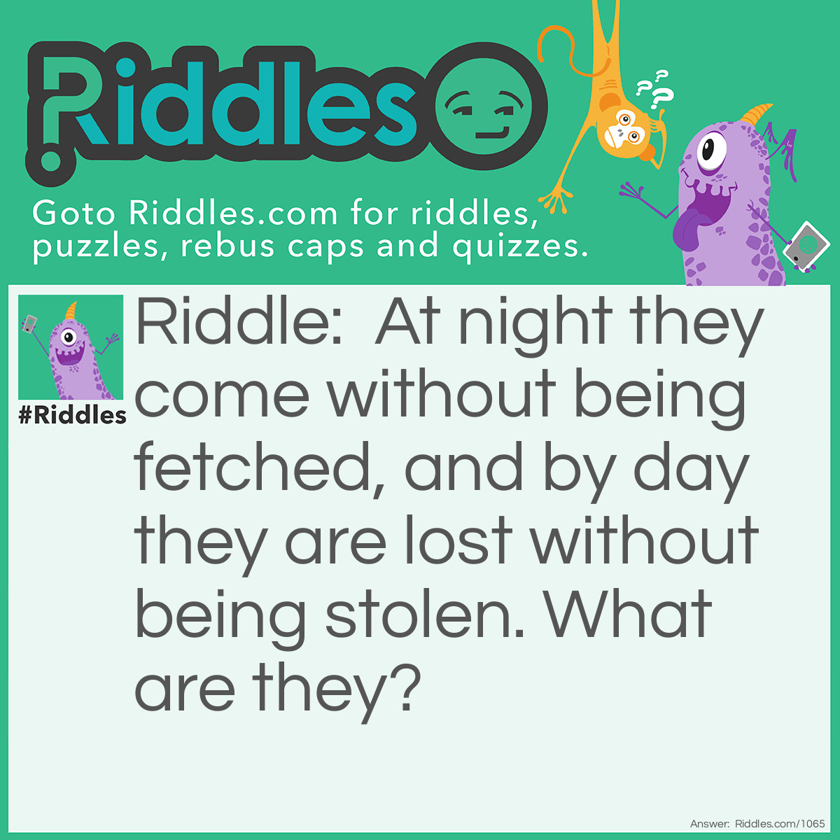 Riddle: At night they come without being fetched, and by day they are lost without being stolen. What are they? Answer: Stars.