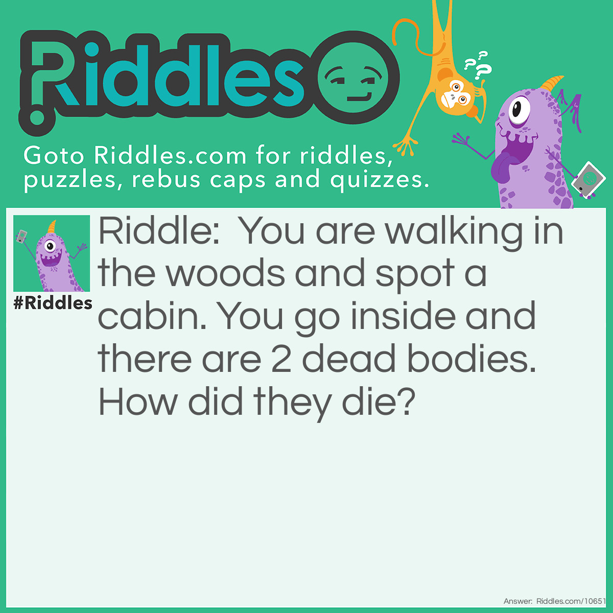 Riddle: You are walking in the woods and spot a cabin. You go inside and there are 2 dead bodies. How did they die? Answer: It was the cabin of a plane that crashed.
