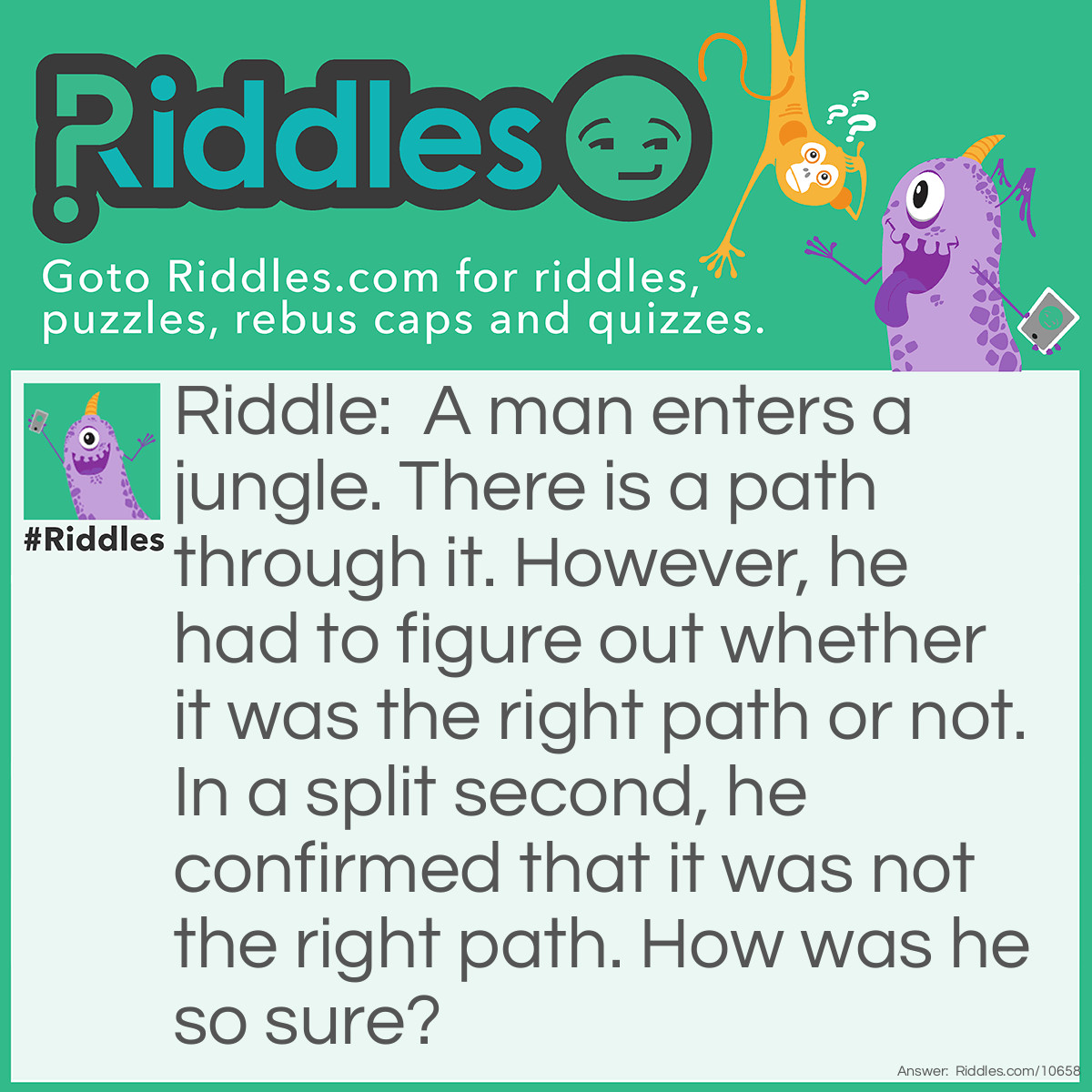 Riddle: A man enters a jungle. There is a path through it. However, he had to figure out whether it was the right path or not. In a split second, he confirmed that it was not the right path. How was he so sure? Answer: He looked carefully at the direction of the path and said it was the left path. Right really has two meanings!
