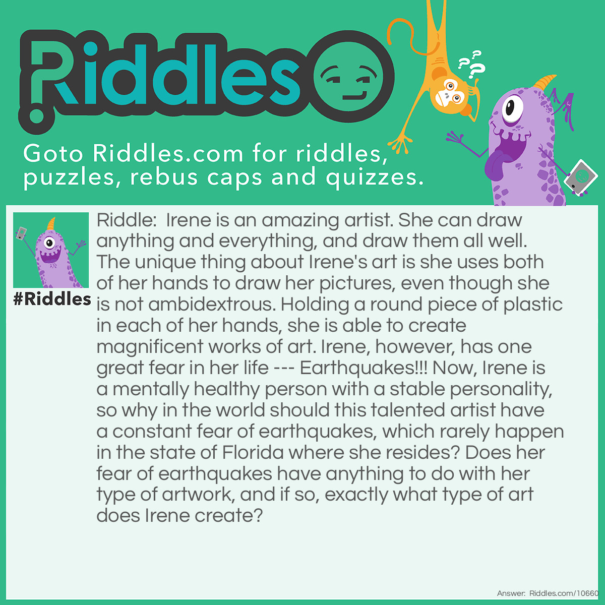 Riddle: Irene is an amazing artist. She can draw anything and everything, and draw them all well. The unique thing about Irene's art is she uses both of her hands to draw her pictures, even though she is not ambidextrous. Holding a round piece of plastic in each of her hands, she is able to create magnificent works of art. Irene, however, has one great fear in her life --- Earthquakes!!! Now, Irene is a mentally healthy person with a stable personality, so why in the world should this talented artist have a constant fear of earthquakes, which rarely happen in the state of Florida where she resides? Does her fear of earthquakes have anything to do with her type of artwork, and if so, exactly what type of art does Irene create? Answer: Irene is an Etch-a-Sketch artist who keeps her completed pictures on the walls of her home. One good shake from an earthquake, and all of her pictures could be erased.