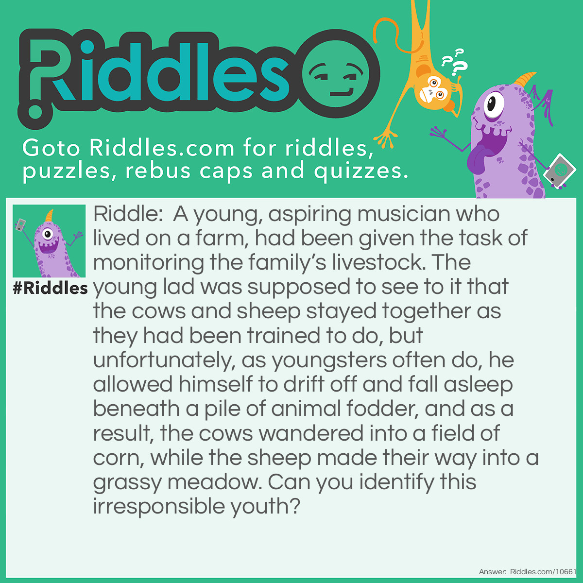 Riddle: A young, aspiring musician who lived on a farm, had been given the task of monitoring the family’s livestock. The young lad was supposed to see to it that the cows and sheep stayed together as they had been trained to do, but unfortunately, as youngsters often do, he allowed himself to drift off and fall asleep beneath a pile of animal fodder, and as a result, the cows wandered into a field of corn, while the sheep made their way into a grassy meadow. Can you identify this irresponsible youth? Answer: Little Boy Blue.