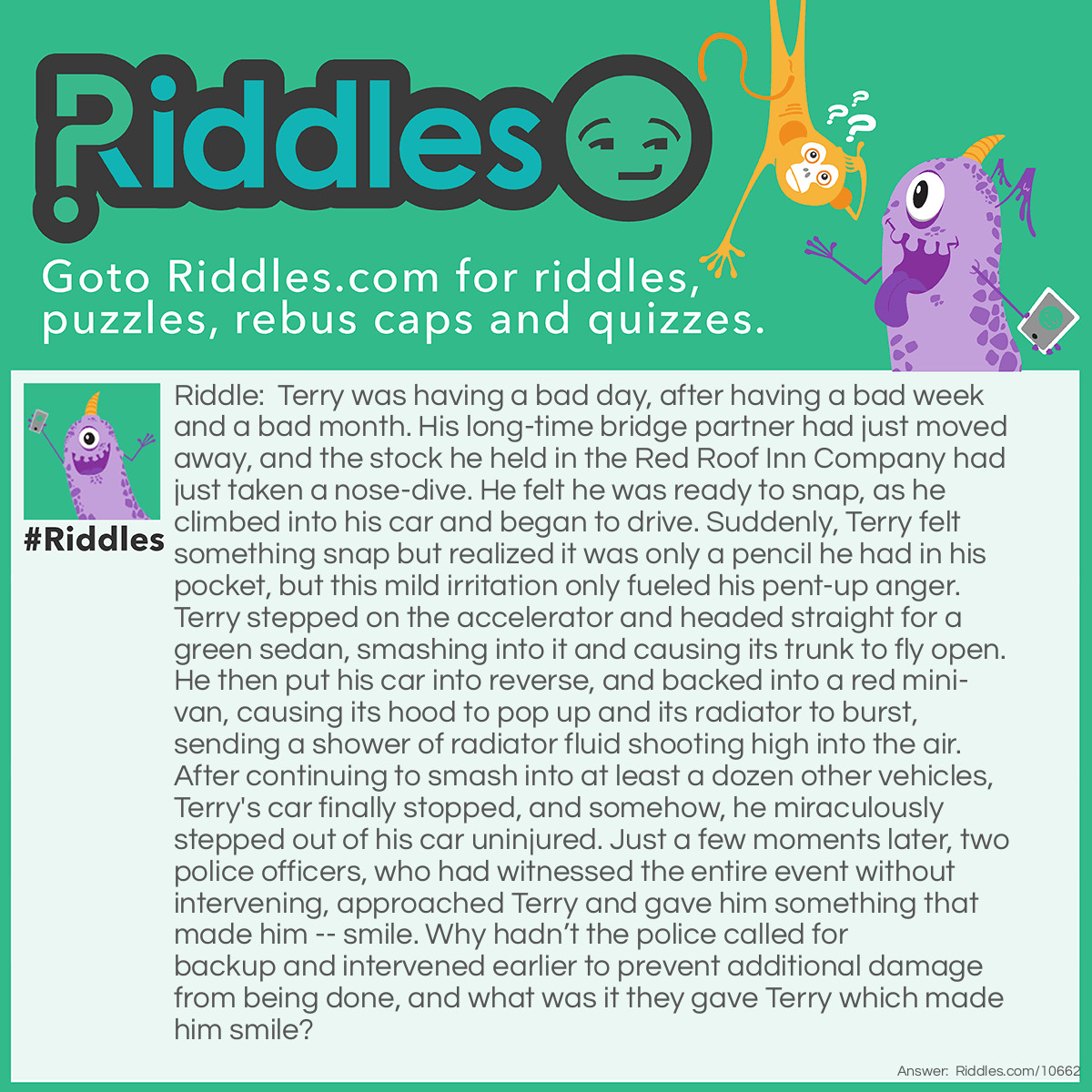 Riddle: Terry was having a bad day, after having a bad week and a bad month. His long-time bridge partner had just moved away, and the stock he held in the Red Roof Inn Company had just taken a nose-dive. He felt he was ready to snap, as he climbed into his car and began to drive. Suddenly, Terry felt something snap but realized it was only a pencil he had in his pocket, but this mild irritation only fueled his pent-up anger. Terry stepped on the accelerator and headed straight for a green sedan, smashing into it and causing its trunk to fly open. He then put his car into reverse, and backed into a red mini-van, causing its hood to pop up and its radiator to burst, sending a shower of radiator fluid shooting high into the air. After continuing to smash into at least a dozen other vehicles, Terry's car finally stopped, and somehow, he miraculously stepped out of his car uninjured. Just a few moments later, two police officers, who had witnessed the entire event without intervening, approached Terry and gave him something that made him -- smile. Why hadn’t the police called for backup and intervened earlier to prevent additional damage from being done, and what was it they gave Terry which made him smile? Answer: The two police officers had given Terry a First Place Trophy for his having just won a Demolition Derby they had all just witnessed.