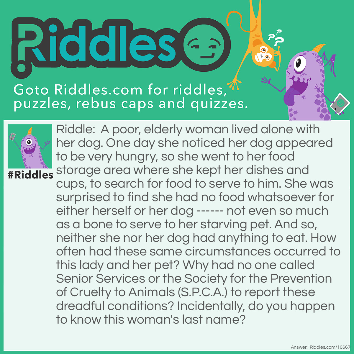 Riddle: A poor, elderly woman lived alone with her dog. One day she noticed her dog appeared to be very hungry, so she went to her food storage area where she kept her dishes and cups, to search for food to serve to him. She was surprised to find she had no food whatsoever for either herself or her dog ------ not even so much as a bone to serve to her starving pet. And so, neither she nor her dog had anything to eat. How often had these same circumstances occurred to this lady and her pet? Why had no one called Senior Services or the Society for the Prevention of Cruelty to Animals (S.P.C.A.) to report these dreadful conditions? Incidentally, do you happen to know this woman's last name? Answer: Her last name was Hubbard. Old Mother Hubbard went to her cupboard to get her poor dog a bone....