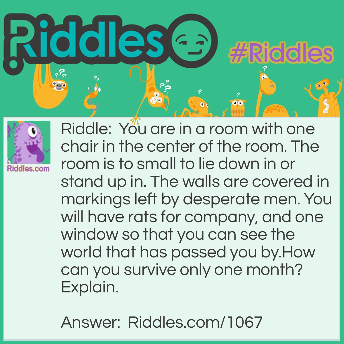 Riddle: You are in a room with one chair in the center of the room. The room is to small to lie down in or stand up in. The walls are covered in markings left by desperate men. You will have rats for company, and one window so that you can see the world that has passed you by.
How can you survive only one month? Explain. Answer: You can't. Because You don't have any food. You would go insane before one month is up. The room wouldn't provide enough oxygen for you and the rats to survive.