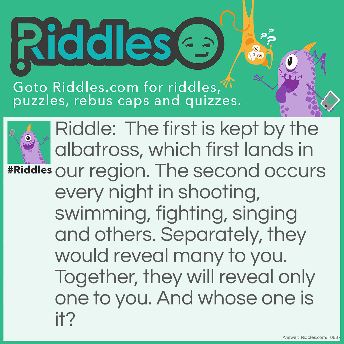 Riddle: The first is kept by the albatross, which first lands in our region. The second occurs every night in shooting, swimming, fighting, singing and others. Separately, they would reveal many to you. Together, they will reveal only one to you. And whose one is it? Answer: Unanswered