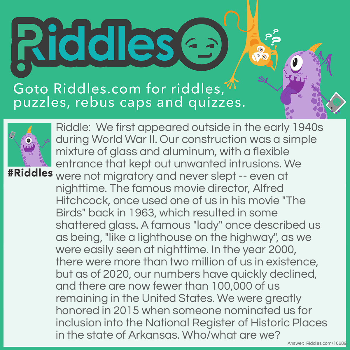 Riddle: We first appeared outside in the early 1940s during World War II. Our construction was a simple mixture of glass and aluminum, with a flexible entrance that kept out unwanted intrusions. We were not migratory and never slept -- even at nighttime. The famous movie director, Alfred Hitchcock, once used one of us in his movie "The Birds" back in 1963, which resulted in some shattered glass. A famous "lady" once described us as being, "like a lighthouse on the highway", as we were easily seen at nighttime. In the year 2000, there were more than two million of us in existence, but as of 2020, our numbers have quickly declined, and there are now fewer than 100,000 of us remaining in the United States. We were greatly honored in 2015 when someone nominated us for inclusion into the National Register of Historic Places in the state of Arkansas. Who/what are we? Answer: We are telephone booths.