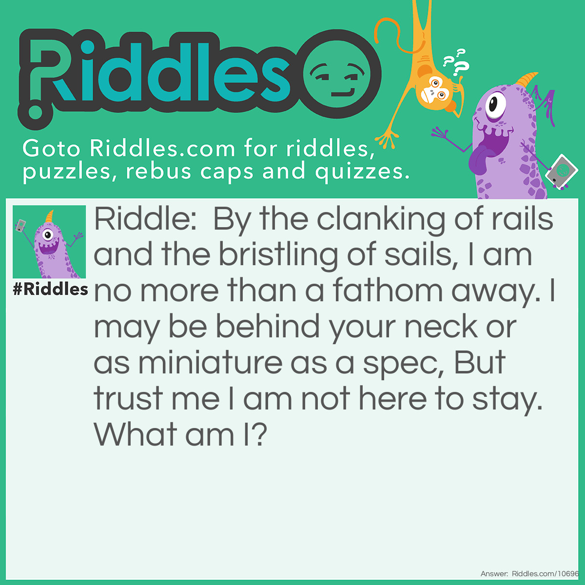 Riddle: By the clanking of rails and the bristling of sails, I am no more than a fathom away. I may be behind your neck or as miniature as a spec, But trust me I am not here to stay. What am I? Answer: A passenger.
