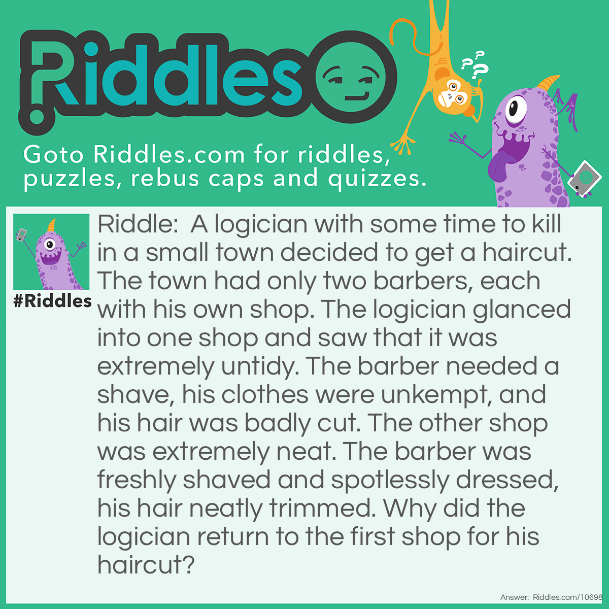 Riddle: A logician with some time to kill in a small town decided to get a haircut. The town had only two barbers, each with his own shop. The logician glanced into one shop and saw that it was extremely untidy. The barber needed a shave, his clothes were unkempt, and his hair was badly cut. The other shop was extremely neat. The barber was freshly shaved and spotlessly dressed, his hair neatly trimmed. Why did the logician return to the first shop for his haircut? Answer: Each barber must have cut the other's hair. The logician picked the barber who had given his rival the better haircut.
