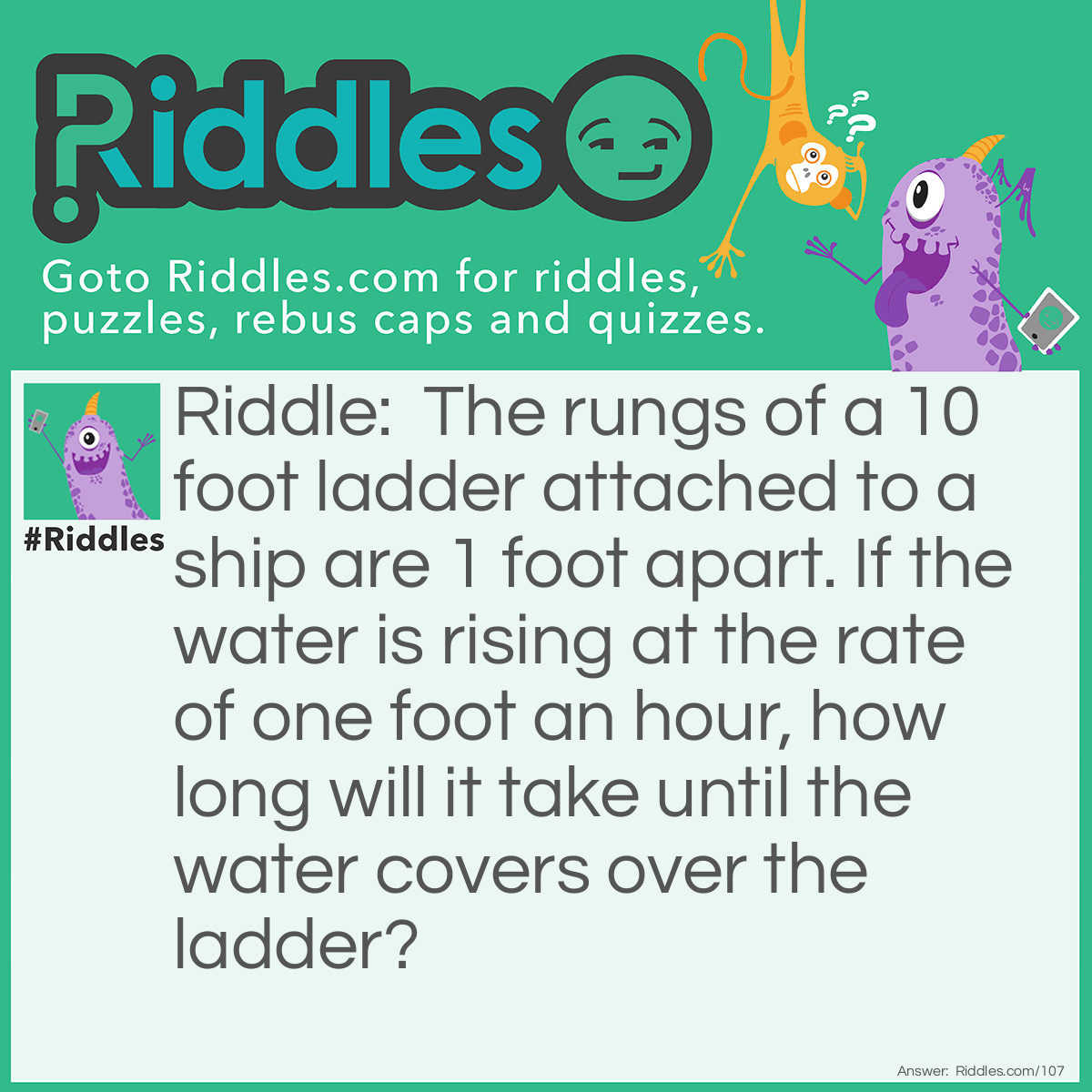 Riddle: The rungs of a 10 foot ladder attached to a ship are 1 foot apart. If the water is rising at the rate of one foot an hour, how long will it take until the water covers over the ladder? Answer: It will never cover the ladder because as the water rises, so will the floating ship.