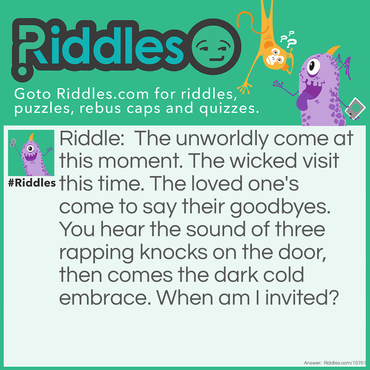 Riddle: The unworldly come at this moment. The wicked visit this time. The loved one's come to say their goodbyes. You hear the sound of three rapping knocks on the door, then comes the dark cold embrace. When am I invited? Answer: 3AM.