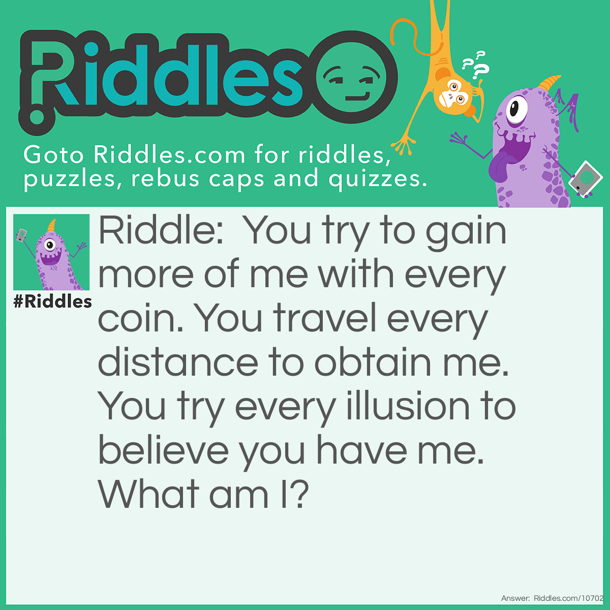 Riddle: You try to gain more of me with every coin. You travel every distance to obtain me. You try every illusion to believe you have me. What am I? Answer: Freedom.
