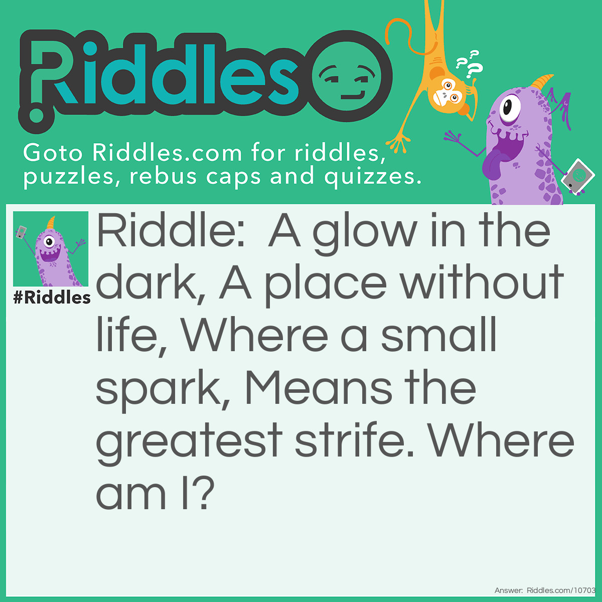 Riddle: A glow in the dark, A place without life, Where a small spark, Means the greatest strife. Where am I? Answer: Space.