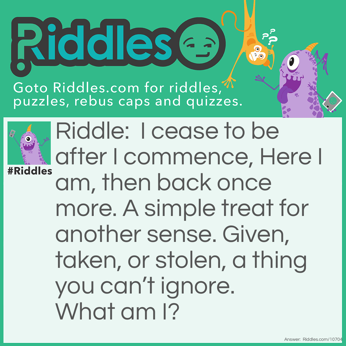 Riddle: I cease to be after I commence, Here I am, then back once more. A simple treat for another sense. Given, taken, or stolen, a thing you can’t ignore. What am I? Answer: A glance.