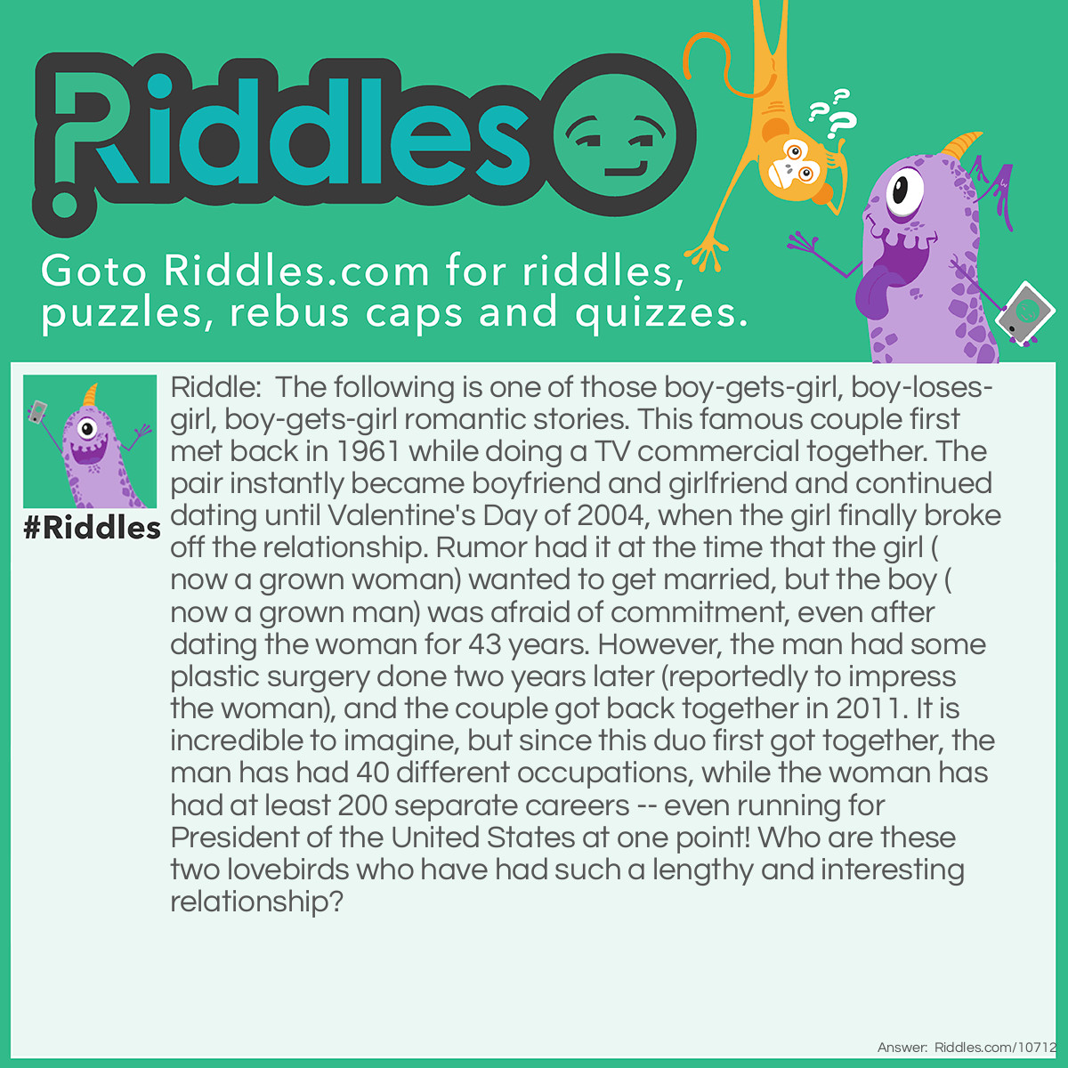 Riddle: The following is one of those boy-gets-girl, boy-loses-girl, boy-gets-girl romantic stories. This famous couple first met back in 1961 while doing a TV commercial together. The pair instantly became boyfriend and girlfriend and continued dating until Valentine's Day of 2004, when the girl finally broke off the relationship. Rumor had it at the time that the girl (now a grown woman) wanted to get married, but the boy (now a grown man) was afraid of commitment, even after dating the woman for 43 years. However, the man had some plastic surgery done two years later (reportedly to impress the woman), and the couple got back together in 2011. It is incredible to imagine, but since this duo first got together, the man has had 40 different occupations, while the woman has had at least 200 separate careers -- even running for President of the United States at one point! Who are these two lovebirds who have had such a lengthy and interesting relationship? Answer: Barbie and Ken.