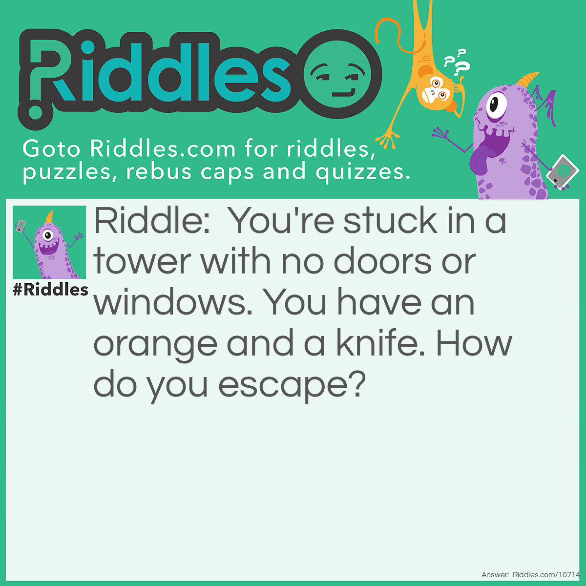 Riddle: You're stuck in a tower with no doors or windows. You have an orange and a knife. How do you escape? Answer: You cut the orange in half. Two halves make a whole. You go through the hole.