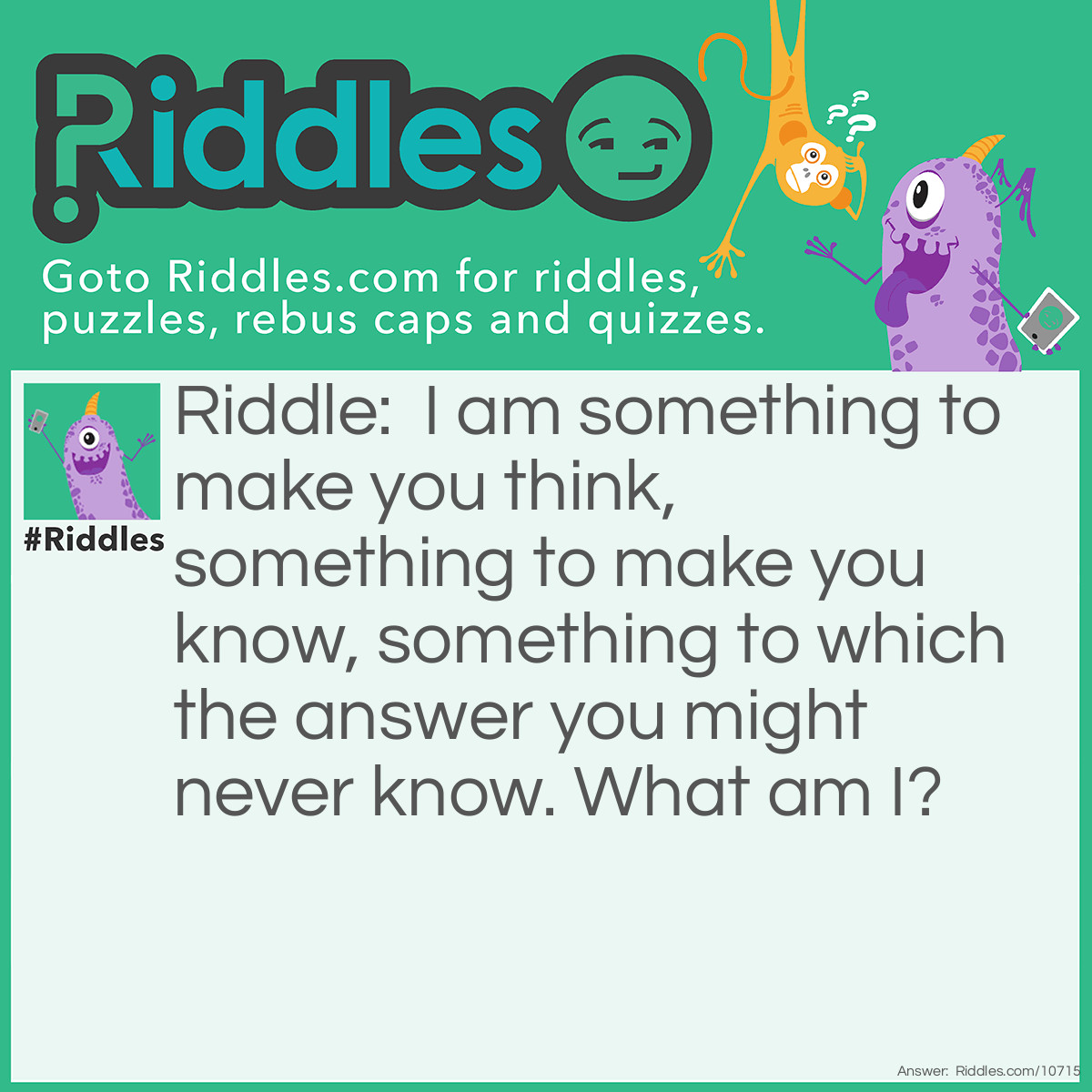 Riddle: I am something to make you think, something to make you know, something to which the answer you might never know. What am I? Answer: A riddle.