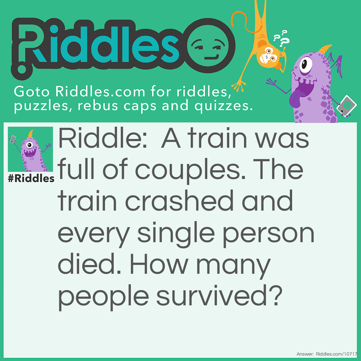 Riddle: A train was full of couples. The train crashed and every single person died. How many people survived? Answer: Everyone, there were only couples on the train, no singles.