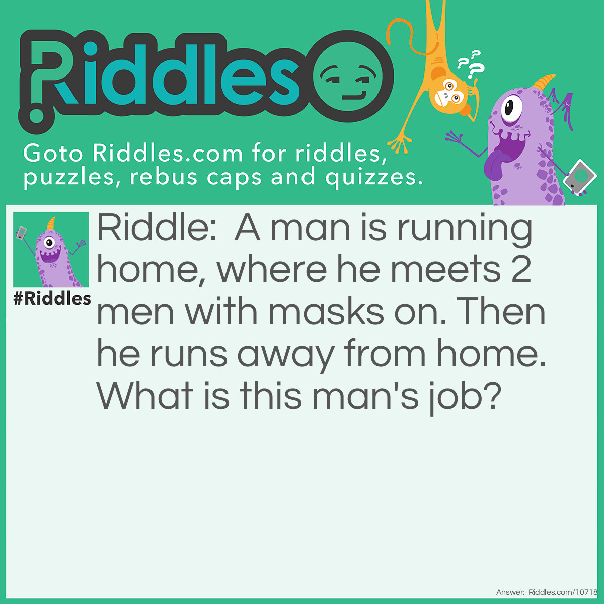 Riddle: A man is running home, where he meets 2 men with masks on. Then he runs away from home. What is this man's job? Answer: A baseball player. The 2 masked men are the umpire and the catcher.
