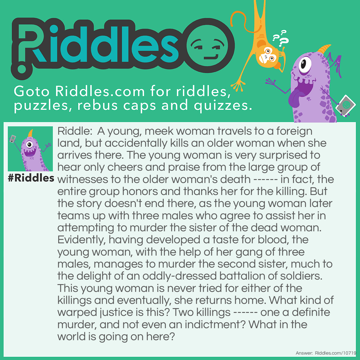 Riddle: A young, meek woman travels to a foreign land, but accidentally kills an older woman when she arrives there. The young woman is very surprised to hear only cheers and praise from the large group of witnesses to the older woman's death ------ in fact, the entire group honors and thanks her for the killing. But the story doesn't end there, as the young woman later teams up with three males who agree to assist her in attempting to murder the sister of the dead woman. Evidently, having developed a taste for blood, the young woman, with the help of her gang of three males, manages to murder the second sister, much to the delight of an oddly-dressed battalion of soldiers. This young woman is never tried for either of the killings and eventually, she returns home. What kind of warped justice is this? Two killings ------ one a definite murder, and not even an indictment? What in the world is going on here? Answer: Your questions will all be answered by watching the classic movie, "The Wizard of Oz".