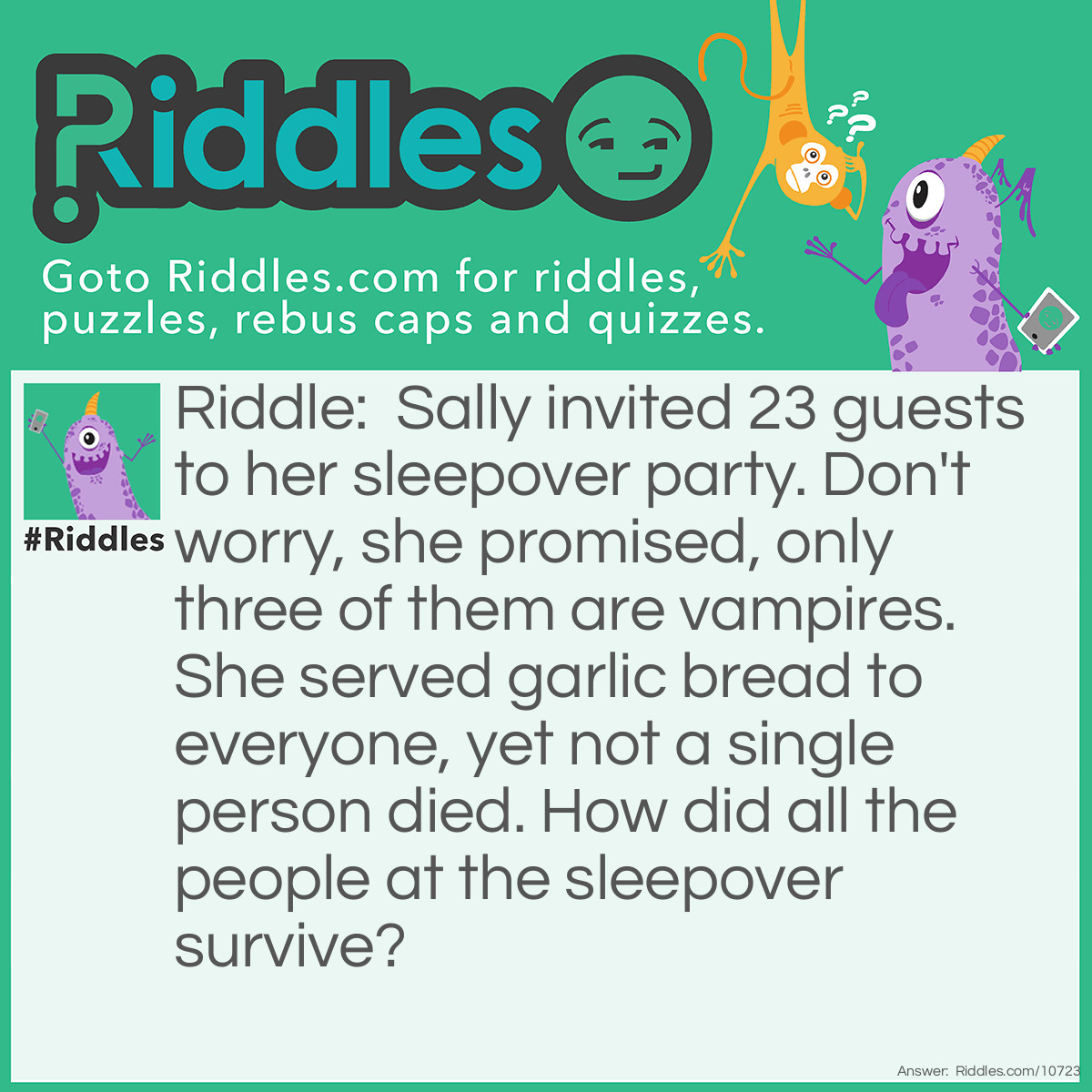 Riddle: Sally invited 23 guests to her sleepover party. Don't worry, she promised, only three of them are vampires. She served garlic bread to everyone, yet not a single person died. How did all the people at the sleepover survive? Answer: Vampires are not people. They died