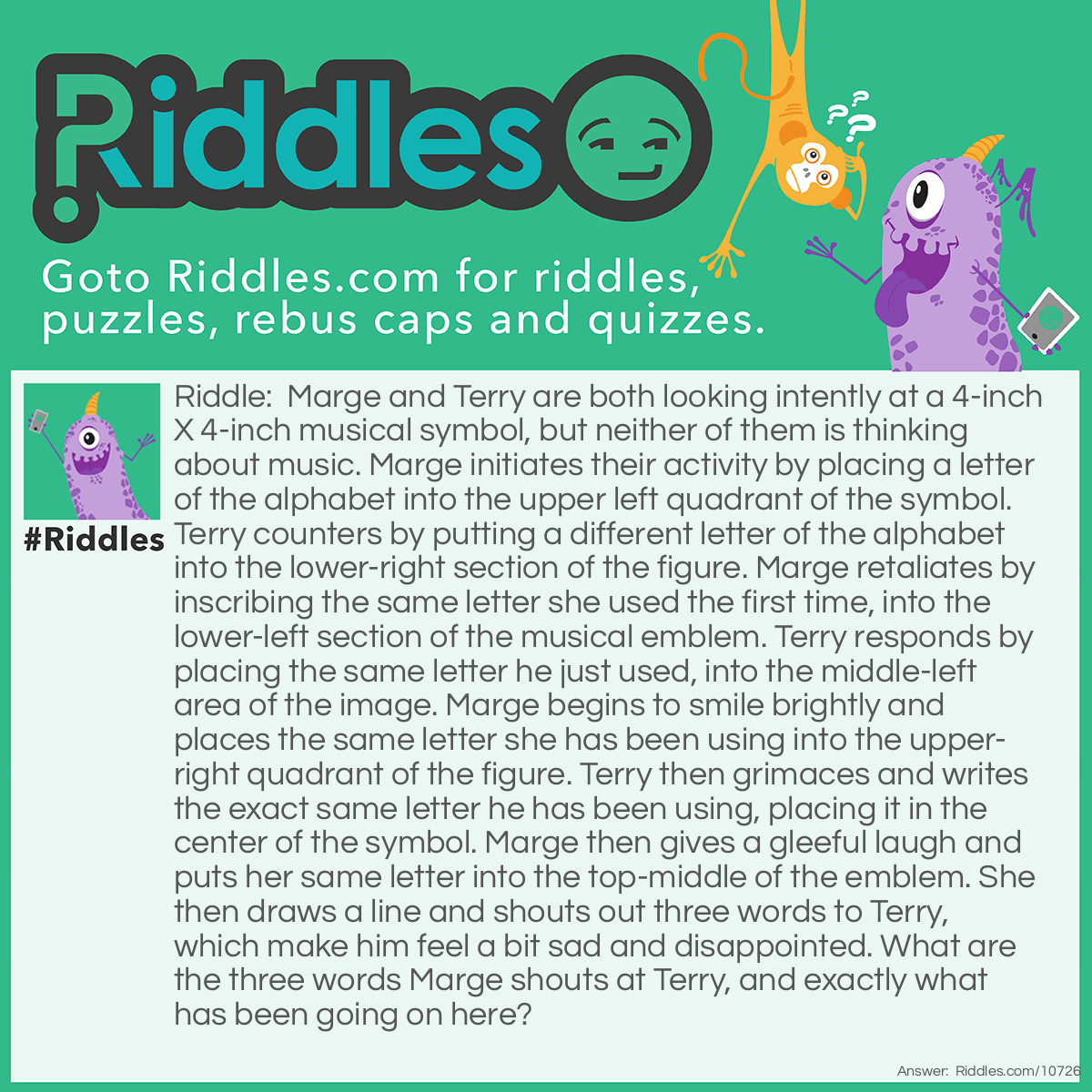 Riddle: Marge and Terry are both looking intently at a 4-inch X 4-inch musical symbol, but neither of them is thinking about music. Marge initiates their activity by placing a letter of the alphabet into the upper left quadrant of the symbol. Terry counters by putting a different letter of the alphabet into the lower-right section of the figure. Marge retaliates by inscribing the same letter she used the first time, into the lower-left section of the musical emblem. Terry responds by placing the same letter he just used, into the middle-left area of the image. Marge begins to smile brightly and places the same letter she has been using into the upper-right quadrant of the figure. Terry then grimaces and writes the exact same letter he has been using, placing it in the center of the symbol. Marge then gives a gleeful laugh and puts her same letter into the top-middle of the emblem. She then draws a line and shouts out three words to Terry, which make him feel a bit sad and disappointed. What are the three words Marge shouts at Terry, and exactly what has been going on here? Answer: Marge and Terry have been playing the game of “Tic-Tac-Toe”, and these are the three words she shouts at him after beating him. The musical symbol called a Sharp, looks just like a Tic-Tac-Toe grid.