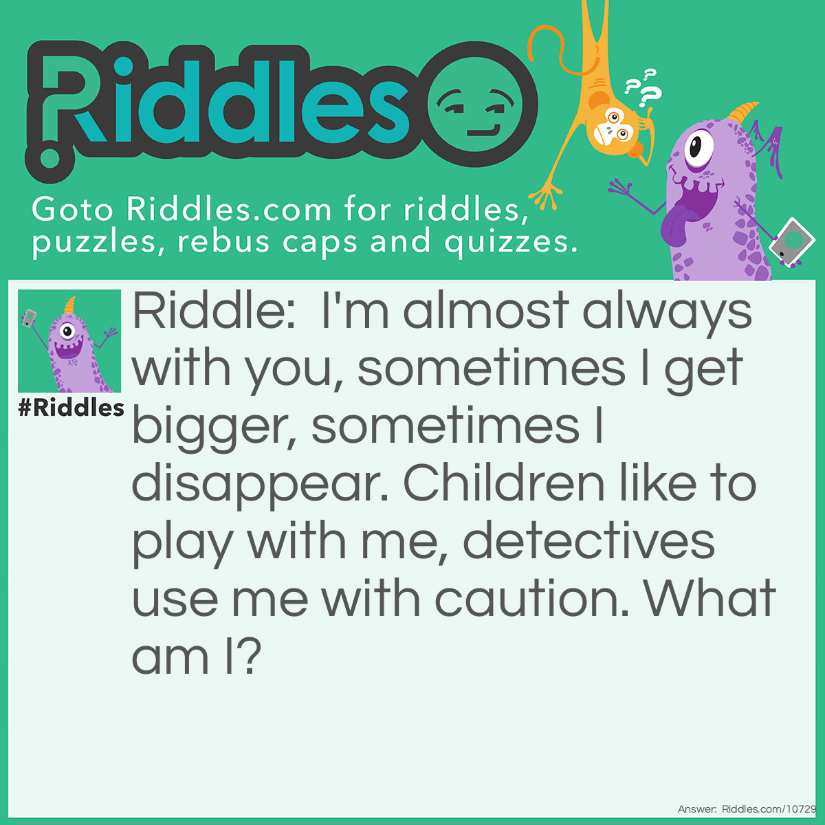 Riddle: I'm almost always with you, sometimes I get bigger, sometimes I disappear. Children like to play with me, detectives use me with caution. What am I? Answer: A shadow.