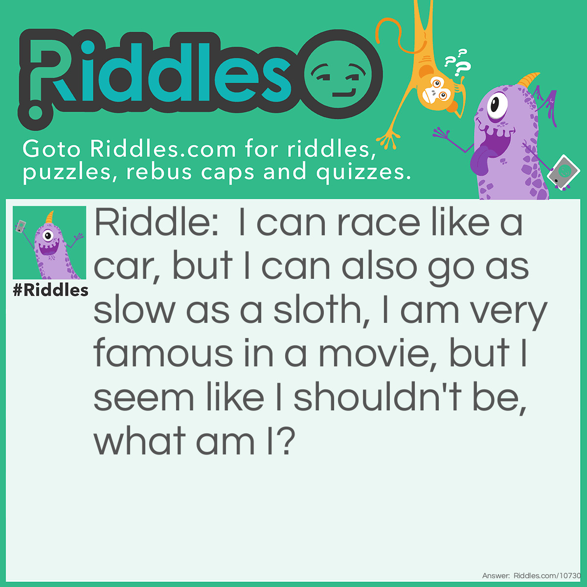 Riddle: I can race like a car, but I can also go as slow as a sloth, I am very famous in a movie, but I seem like I shouldn't be, what am I? Answer: Turbo.