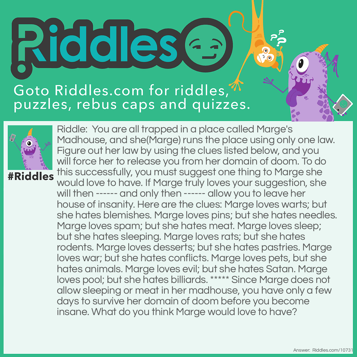 Riddle: You are all trapped in a place called Marge's Madhouse, and she(Marge) runs the place using only one law. Figure out her law by using the clues listed below, and you will force her to release you from her domain of doom. To do this successfully, you must suggest one thing to Marge she would love to have. If Marge truly loves your suggestion, she will then ------ and only then ------ allow you to leave her house of insanity. Here are the clues: Marge loves warts; but she hates blemishes. Marge loves pins; but she hates needles. Marge loves spam; but she hates meat. Marge loves sleep; but she hates sleeping. Marge loves rats; but she hates rodents. Marge loves desserts; but she hates pastries. Marge loves war; but she hates conflicts. Marge loves pets, but she hates animals. Marge loves evil; but she hates Satan. Marge loves pool; but she hates billiards. ***** Since Marge does not allow sleeping or meat in her madhouse, you have only a few days to survive her domain of doom before you become insane. What do you think Marge would love to have? Answer: All the things Marge loves are of the same pattern. Each item she loves can be spelled backwards to form another word. This cannot be done with the things Marge hates. To successfully escape Marge's Madhouse, you must suggest a word to Marge which, when spelled backwards, will spell another word.