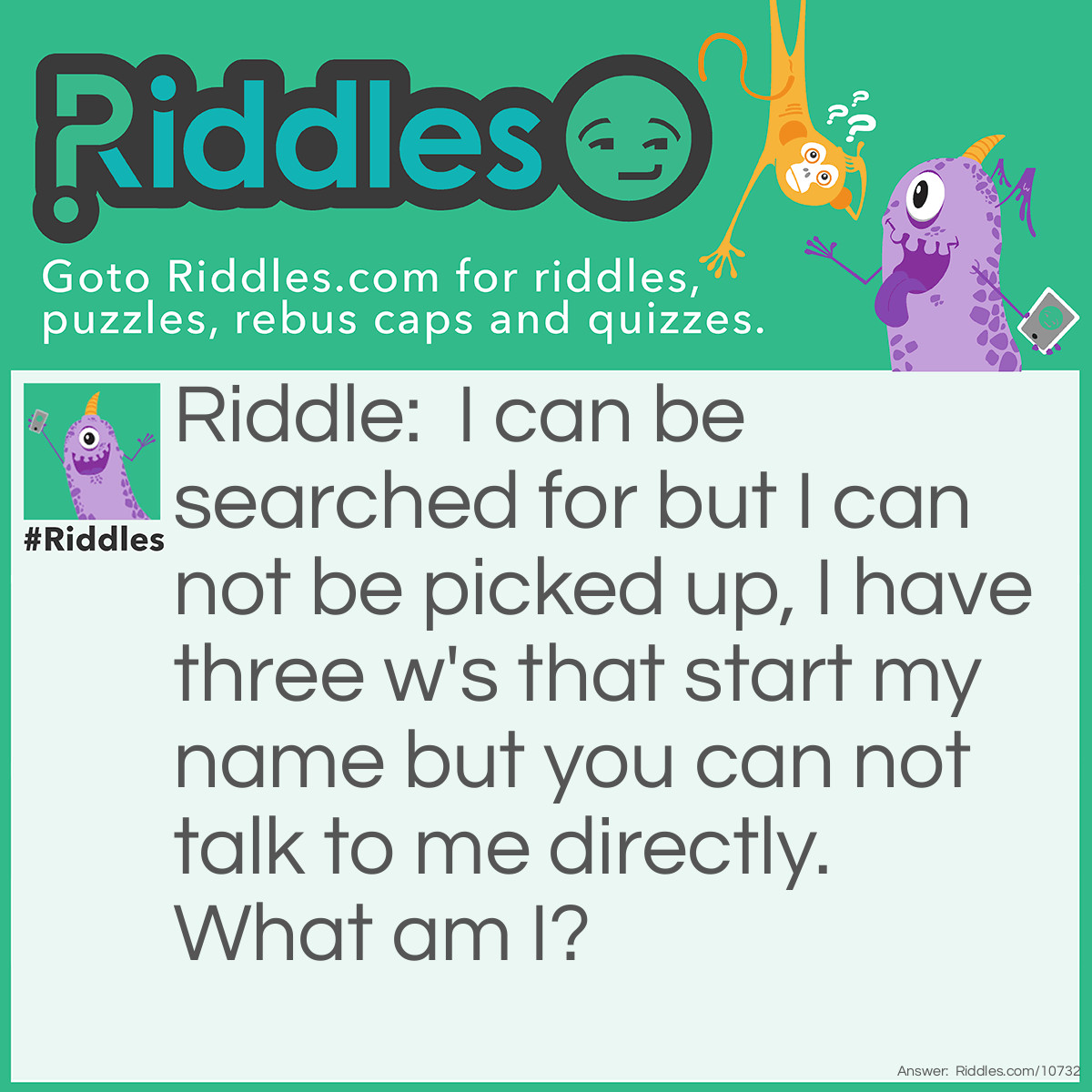 Riddle: I can be searched for but I can not be picked up, I have three w's that start my name but you can not talk to me directly. What am I? Answer: I am the internet.