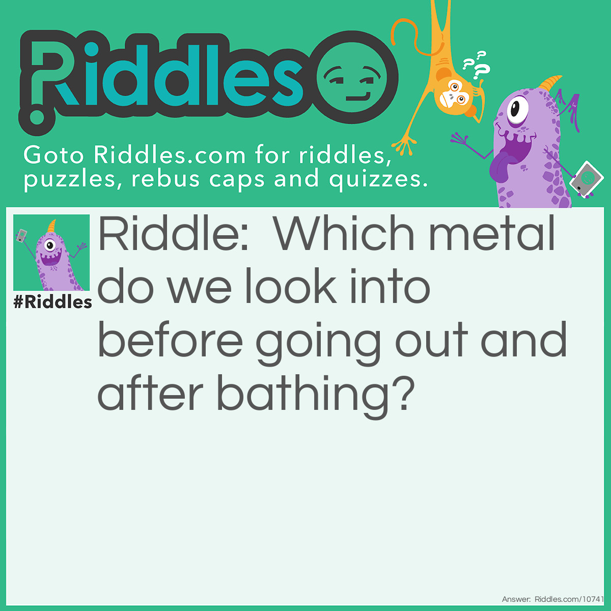 Riddle: Which metal do we look into before going out and after bathing? Answer: Silver (Mirror).