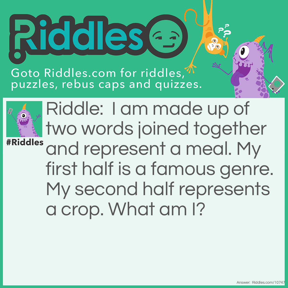 Riddle: I am made up of two words joined together and represent a meal. My first half is a famous genre. My second half represents a crop. What am I? Answer: Pop-Corn.