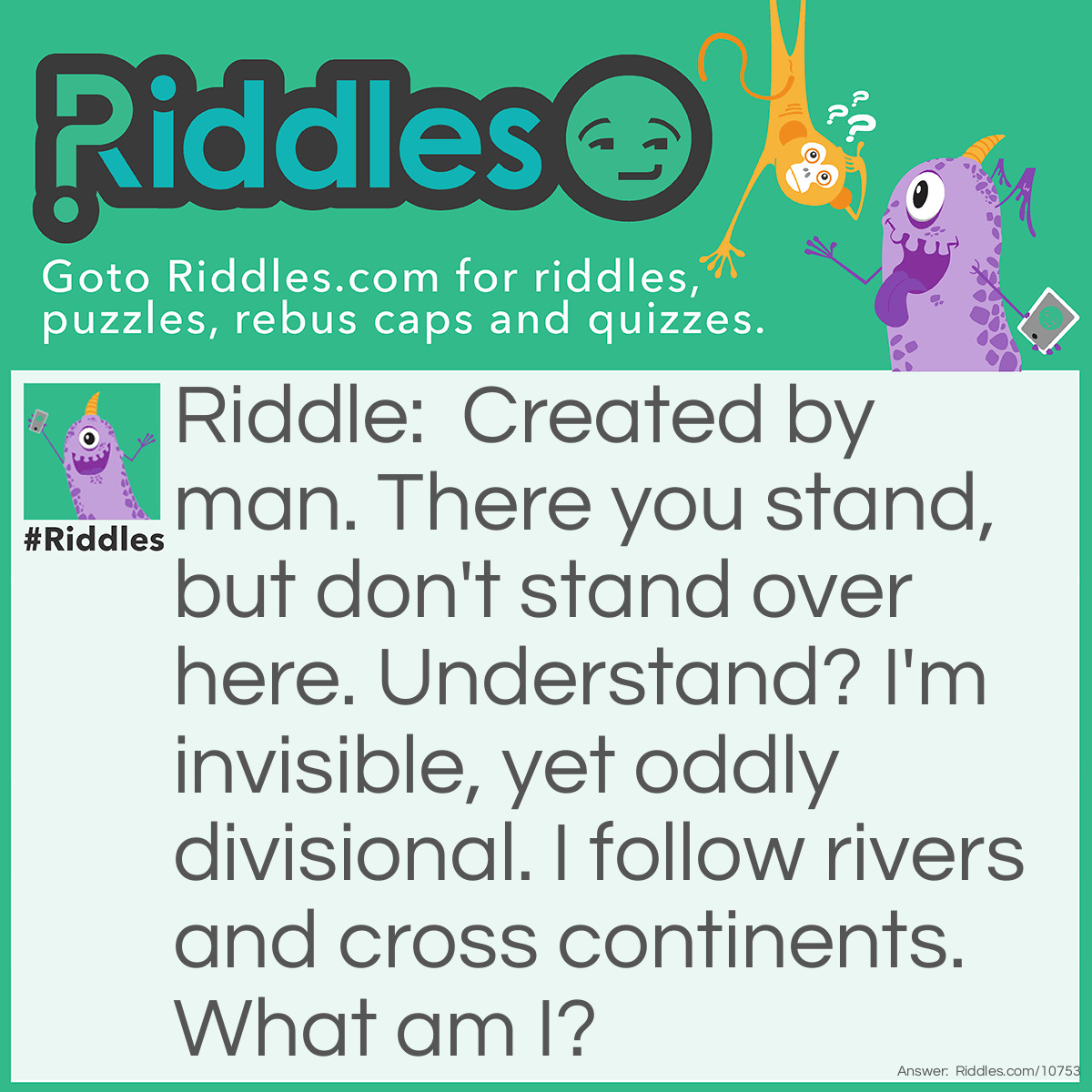 Riddle: Created by man. There you stand, but don't stand over here. Understand? I'm invisible, yet oddly divisional. I follow rivers and cross continents. What am I? Answer: Borders.