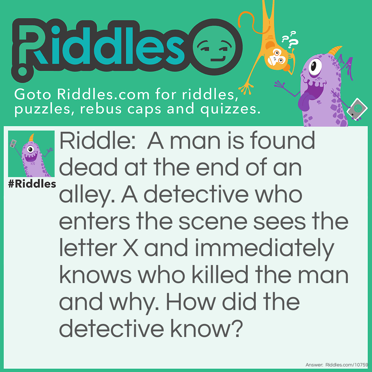 Riddle: A man is found dead at the end of an alley. A detective who enters the scene sees the letter X and immediately knows who killed the man and why. How did the detective know? Answer: This was a bowling alley, and the man who died was a pin spotter. A player had a strike and was to bowl again, but he bowled too soon before the pin spotter was clear. The X is on the score sheet and this tells the detective the name of the bowler.