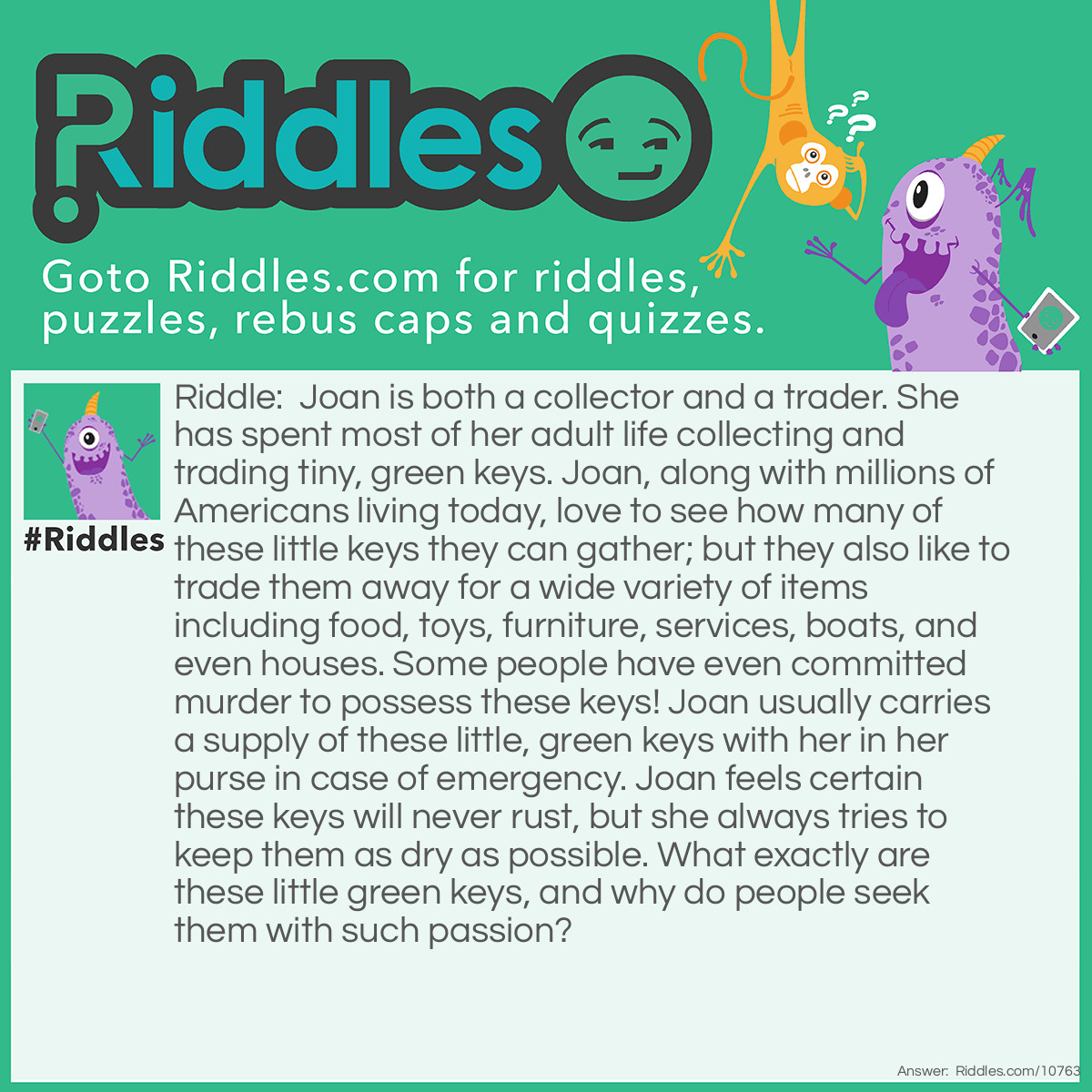 Riddle: Joan is both a collector and a trader. She has spent most of her adult life collecting and trading tiny, green keys. Joan, along with millions of Americans living today, love to see how many of these little keys they can gather; but they also like to trade them away for a wide variety of items including food, toys, furniture, services, boats, and even houses. Some people have even committed murder to possess these keys! Joan usually carries a supply of these little, green keys with her in her purse in case of emergency. Joan feels certain these keys will never rust, but she always tries to keep them as dry as possible. What exactly are these little green keys, and why do people seek them with such passion? Answer: On the front side of each bill of paper money, a green seal is seen. Near the bottom of the green seal, a tiny green key is always found. Thus, whenever people spend, receive, or steal money, they are also exchanging these little green keys. Take some time to study your money more closely, and you will find a small weighing scale pictured in the same green seal just above the little green key. There are other interesting things to find on your money. A magnifying glass may be helpful in this endeavor.