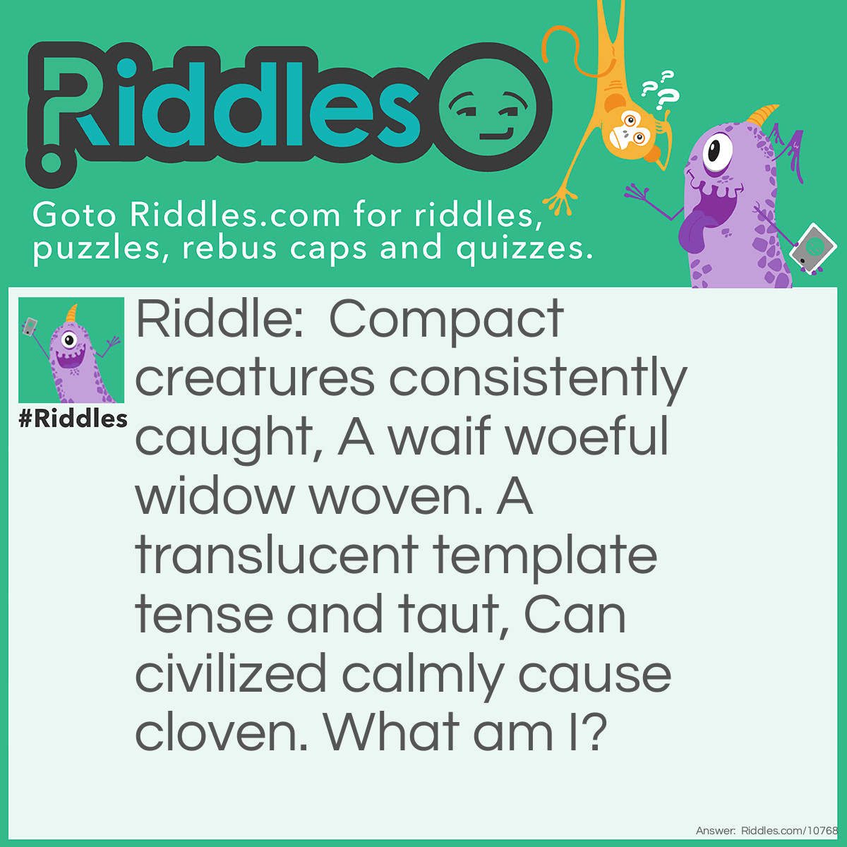 Riddle: Compact creatures consistently caught, A waif woeful widow woven. A translucent template tense and taut, Can civilized calmly cause cloven. What am I? Answer: A spider's web.